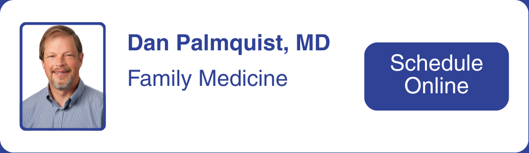 Headshot of Dr. Dan Palmquist, who specializes in family medicine. Click to make an appointment with Dr. Palmquist.  